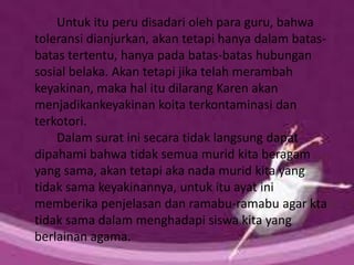 Untuk itu peru disadari oleh para guru, bahwa
toleransi dianjurkan, akan tetapi hanya dalam batas-
batas tertentu, hanya pada batas-batas hubungan
sosial belaka. Akan tetapi jika telah merambah
keyakinan, maka hal itu dilarang Karen akan
menjadikankeyakinan koita terkontaminasi dan
terkotori.
Dalam surat ini secara tidak langsung dapat
dipahami bahwa tidak semua murid kita beragam
yang sama, akan tetapi aka nada murid kita yang
tidak sama keyakinannya, untuk itu ayat ini
memberika penjelasan dan ramabu-ramabu agar kta
tidak sama dalam menghadapi siswa kita yang
berlainan agama.
 