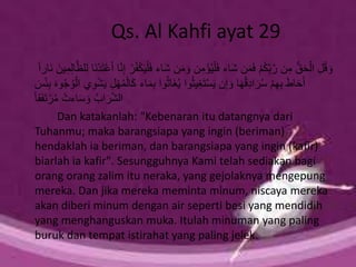 Qs. Al Kahfi ayat 29
َ‫ش‬ ‫ن‬َ‫م‬ َ‫و‬ ‫ن‬ِ‫م‬ْ‫ؤ‬ُ‫ي‬ْ‫ل‬َ‫ف‬ ‫َاء‬‫ش‬ ‫ن‬َ‫م‬َ‫ف‬ ْ‫م‬ُ‫ك‬ِ‫ب‬َّ‫ر‬ ‫ن‬ِ‫م‬ ُّ‫ق‬َ‫ح‬ْ‫ال‬ ِ‫ل‬ُ‫ق‬ َ‫و‬َّ‫ظ‬‫ل‬ِ‫ل‬ ‫َا‬‫ن‬ْ‫د‬َ‫ت‬ْ‫ع‬َ‫أ‬ ‫ا‬َّ‫ن‬ِ‫إ‬ ْ‫ر‬ُ‫ف‬ْ‫ك‬َ‫ي‬ْ‫ل‬َ‫ف‬ ‫اء‬ً‫ا‬‫َار‬‫ن‬ َ‫ين‬ِ‫م‬ِ‫ل‬‫ا‬
‫ا‬َ‫م‬ِ‫ب‬ ‫وا‬ُ‫ث‬‫َا‬‫غ‬ُ‫ي‬ ‫وا‬ُ‫ث‬‫ي‬ِ‫غ‬َ‫ت‬ْ‫س‬َ‫ي‬ ‫ن‬ِ‫إ‬ َ‫و‬ ‫ا‬َ‫ه‬ُ‫ق‬ِ‫د‬‫ا‬َ‫ر‬ُ‫س‬ ْ‫م‬ِ‫ه‬ِ‫ب‬ َ‫ط‬‫ا‬َ‫ح‬َ‫أ‬َ‫س‬ْ‫ئ‬ِ‫ب‬ َ‫ه‬‫و‬ُ‫ج‬ُ‫و‬ْ‫ال‬ ‫ي‬ِ‫و‬ْ‫ش‬َ‫ي‬ ِ‫ل‬ْ‫ه‬ُ‫م‬ْ‫ال‬َ‫ك‬ ‫ء‬
ً‫ا‬‫ق‬َ‫ف‬َ‫ت‬ ْ‫ر‬ُ‫م‬ ْ‫اءت‬َ‫س‬ َ‫و‬ ُ‫اب‬َ‫ر‬َّ‫ش‬‫ال‬
Dan katakanlah: "Kebenaran itu datangnya dari
Tuhanmu; maka barangsiapa yang ingin (beriman)
hendaklah ia beriman, dan barangsiapa yang ingin (kafir)
biarlah ia kafir". Sesungguhnya Kami telah sediakan bagi
orang orang zalim itu neraka, yang gejolaknya mengepung
mereka. Dan jika mereka meminta minum, niscaya mereka
akan diberi minum dengan air seperti besi yang mendidih
yang menghanguskan muka. Itulah minuman yang paling
buruk dan tempat istirahat yang paling jelek.
 