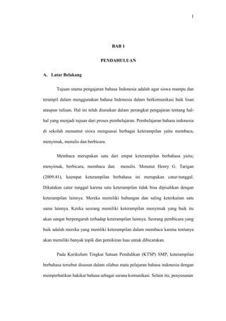 1
BAB 1
PENDAHULUAN
A. Latar Belakang
Tujuan utama pengajaran bahasa Indonesia adalah agar siswa mampu dan
terampil dalam menggunakan bahasa Indonesia dalam berkomunikasi baik lisan
ataupun tulisan. Hal ini telah diuraikan dalam perangkat pengajaran tentang hal-
hal yang menjadi tujuan dari proses pembelajaran. Pembelajaran bahasa indonesia
di sekolah menuntut siswa menguasai berbagai keterampilan yaitu membaca,
menyimak, menulis dan berbicara.
Membaca merupakan satu dari empat keterampilan berbahasa yaitu;
menyimak, berbicara, membaca dan menulis. Menutut Henry G. Tarigan
(2009:41), keempat keterampilan berbahasa ini merupakan catur-tunggal.
Dikatakan catur tunggal karena satu keterampilan tidak bisa dipisahkan dengan
keterampilan lainnya. Mereka memiliki hubungan dan saling keterkaitan satu
sama lainnya. Ketika seorang memiliki keterampilan menyimak yang baik itu
akan sangat berpengaruh terhadap keterampilan lainnya. Seorang pembicara yang
baik adalah mereka yang memliki keterampilan dalam membaca karena tentunya
akan memiliki banyak topik dan pemikiran luas untuk dibicarakan.
Pada Kurikulum Tingkat Satuan Pendidikan (KTSP) SMP, keterampilan
berbahasa tersebut disusun dalam silabus mata pelajaran bahasa indonesia dengan
memperhatikan hakikat bahasa sebagai sarana komunikasi. Selain itu, penyusunan
 