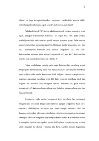 2
silabus ini juga mempertimbangkan bagaimana karakteristik peserta didik,
pertimbangan tersebut yaitu aspek kognitif, psikomotor, dan afektif.
Pada kurikulum KTSP tingkat sekolah menengah pertama khususnya kelas
tujuh, keempat keterampilan berbahasa ini dapat kita lihat pada silabus
pembelajaran baik pada semester ganjil ataupun semester genap. Pada semeter
ganjil, keterampilan menyimak dapat kita lihat pada standar kompetensi ke-1 dan
ke-5. Keterampilan kerbicara pada standar kompetensi ke-2 dan ke-6.
Keterampilan membaca pada standar kompetensi ke-3 dan ke-7. Keterampilan
menulis pada standar kompetensi ke-4 dan ke-8.
Fokus pembahasan penulis yaitu pada keterampilan membaca sesuai
dengan judul penelitian yang nanti akan penulis lakukan. Keterampilan membaca
yang terdapat pada standar kompetensi ke-3 meliputi; membaca pengumuman,
membaca memindai, membaca cepat 200 kata permenit, membaca tabel dan
diagram dan membaca teks perangkat upacara. Sementara itu, pada standar
kompetensi ke-7, keterampilan membaca yang diajarkan yaitu membaca puisi dan
buku cerita anak.
Selanjutnya, pada standar kompetensi ke-3: membaca dan memahami
beragam teks non sastra dengan cara membaca dengan kompetensi dasar ke-4:
membaca tabel/diagram. Bertujuan agar siswa mampu membaca tabel dan
diagram, menemukan informasi, menjelaskan isi tabel, menyampaikan pertanyaan
tentang isi tabel dan mengubah tabel menjadi bentuk narasi. Kita temukan bahwa
keterampilan membaca merupakan bagian dari kegiatan pengajaran yang penting
untuk diajarkan di sekolah. Tentunya kita harus kembali melihat bagaimana
 