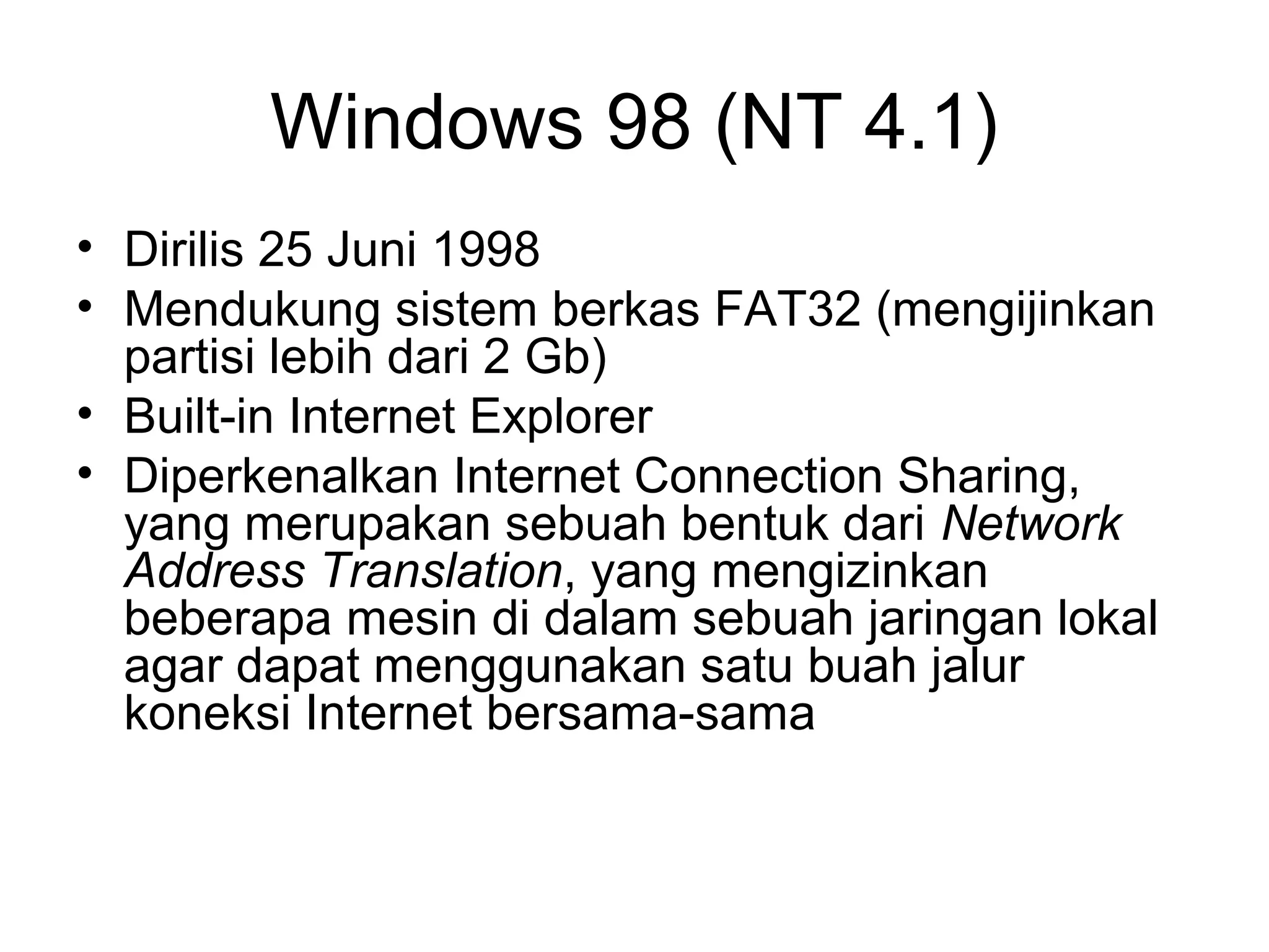 Windows 98 (NT 4.1) 
• Dirilis 25 Juni 1998 
• Mendukung sistem berkas FAT32 (mengijinkan 
partisi lebih dari 2 Gb) 
• Built-in Internet Explorer 
• Diperkenalkan Internet Connection Sharing, 
yang merupakan sebuah bentuk dari Network 
Address Translation, yang mengizinkan 
beberapa mesin di dalam sebuah jaringan lokal 
agar dapat menggunakan satu buah jalur 
koneksi Internet bersama-sama 
 
