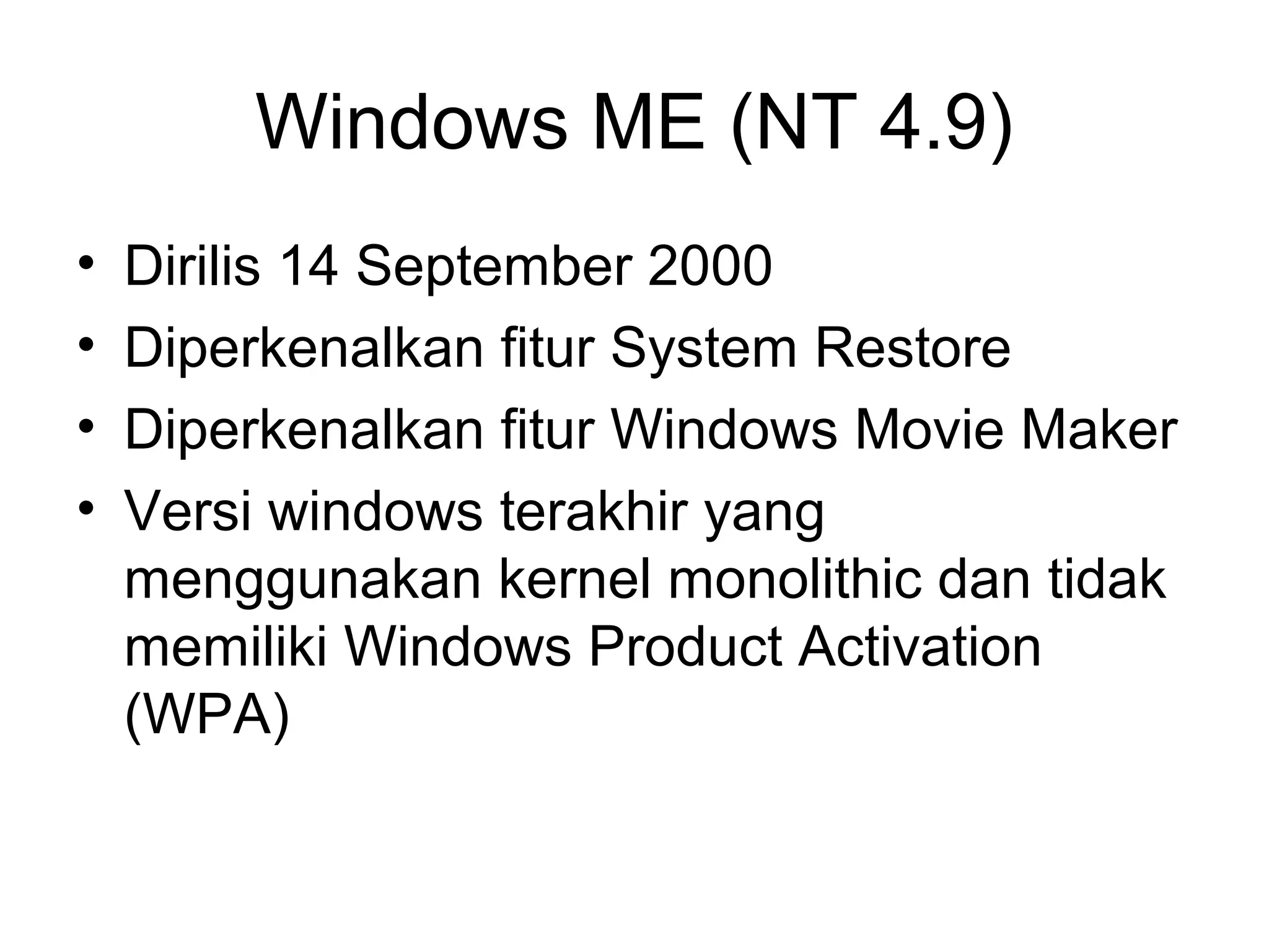 Windows ME (NT 4.9) 
• Dirilis 14 September 2000 
• Diperkenalkan fitur System Restore 
• Diperkenalkan fitur Windows Movie Maker 
• Versi windows terakhir yang 
menggunakan kernel monolithic dan tidak 
memiliki Windows Product Activation 
(WPA) 
 