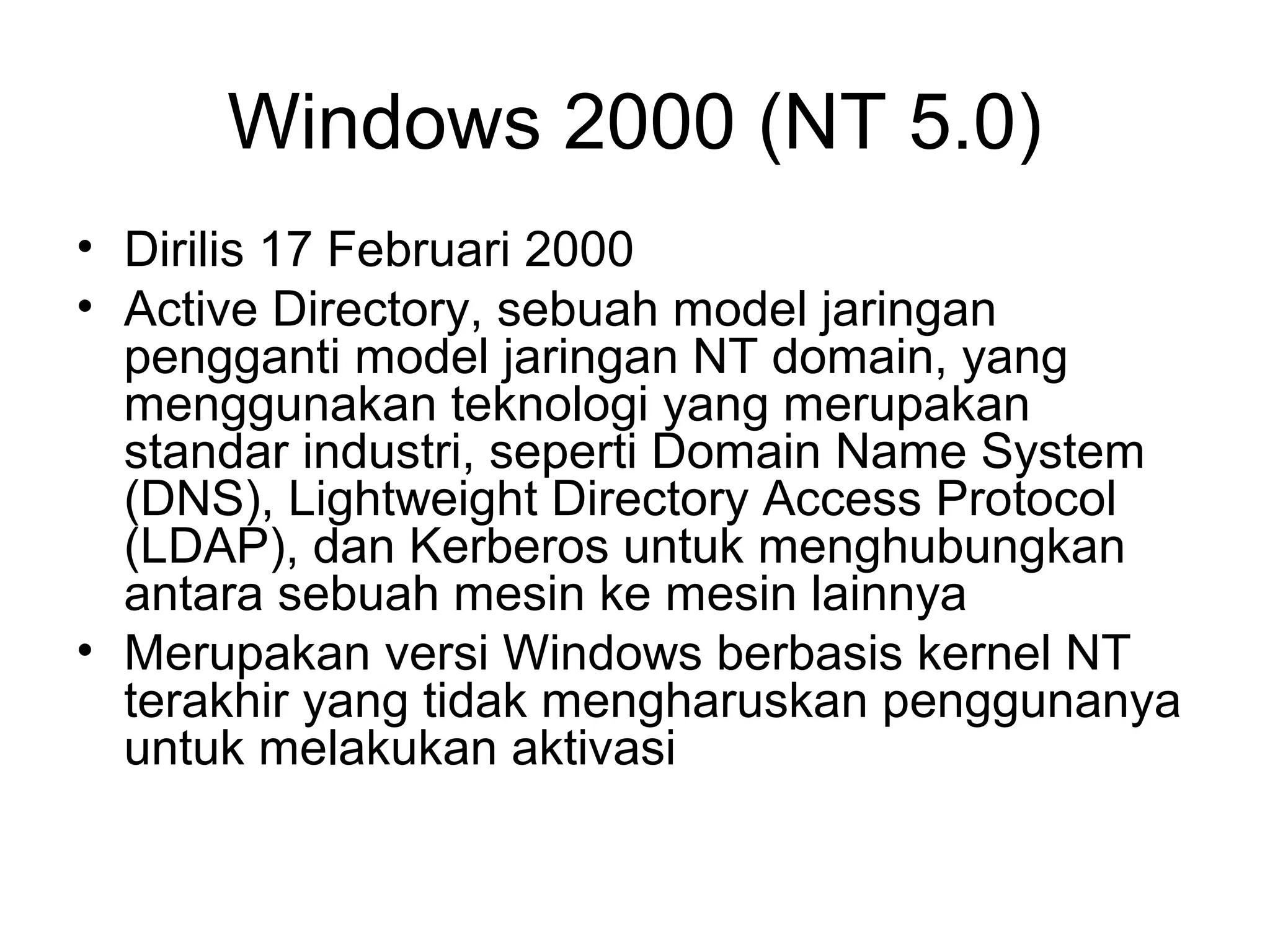 Windows 2000 (NT 5.0) 
• Dirilis 17 Februari 2000 
• Active Directory, sebuah model jaringan 
pengganti model jaringan NT domain, yang 
menggunakan teknologi yang merupakan 
standar industri, seperti Domain Name System 
(DNS), Lightweight Directory Access Protocol 
(LDAP), dan Kerberos untuk menghubungkan 
antara sebuah mesin ke mesin lainnya 
• Merupakan versi Windows berbasis kernel NT 
terakhir yang tidak mengharuskan penggunanya 
untuk melakukan aktivasi 
 
