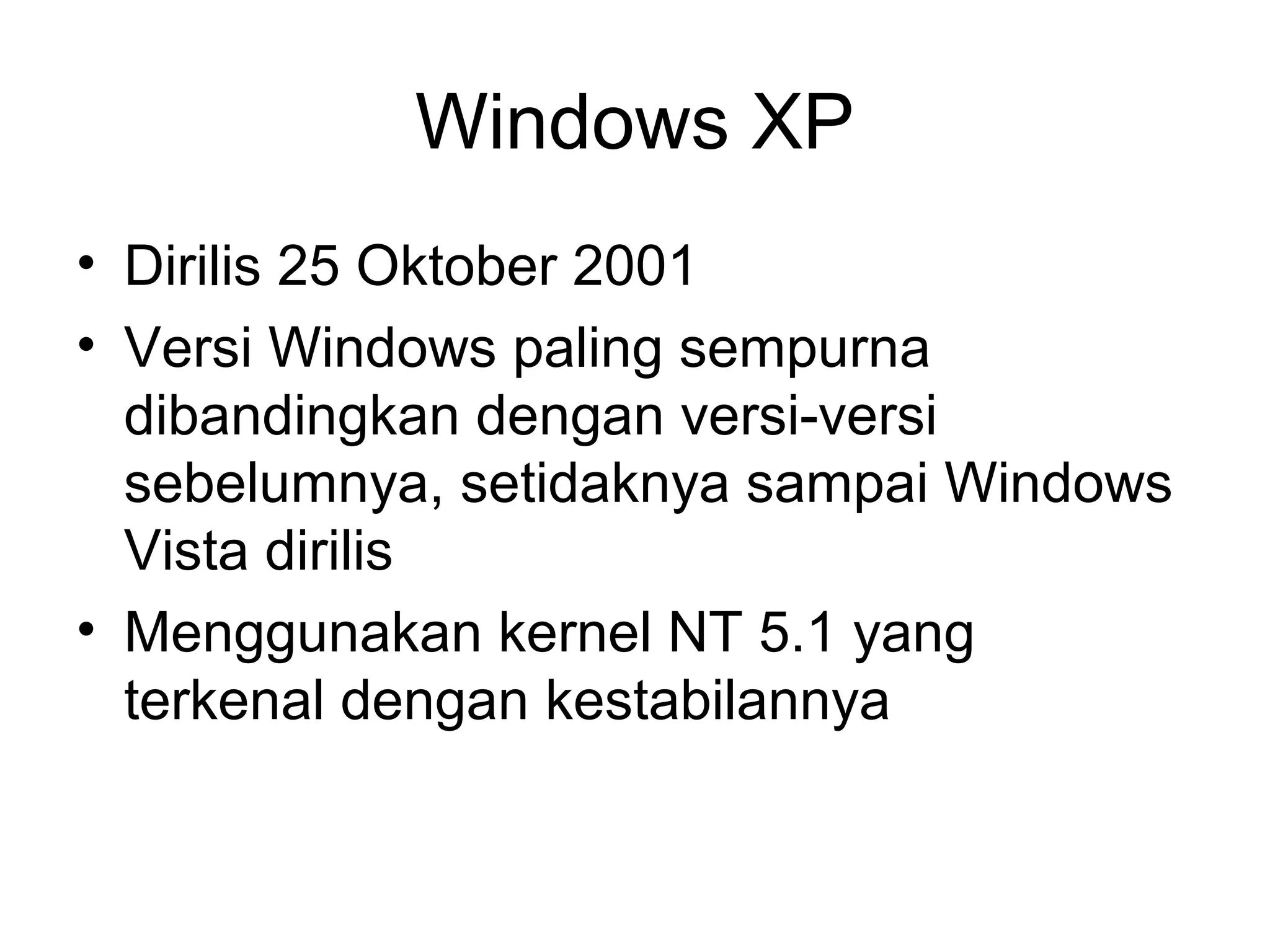 Windows XP 
• Dirilis 25 Oktober 2001 
• Versi Windows paling sempurna 
dibandingkan dengan versi-versi 
sebelumnya, setidaknya sampai Windows 
Vista dirilis 
• Menggunakan kernel NT 5.1 yang 
terkenal dengan kestabilannya 
 