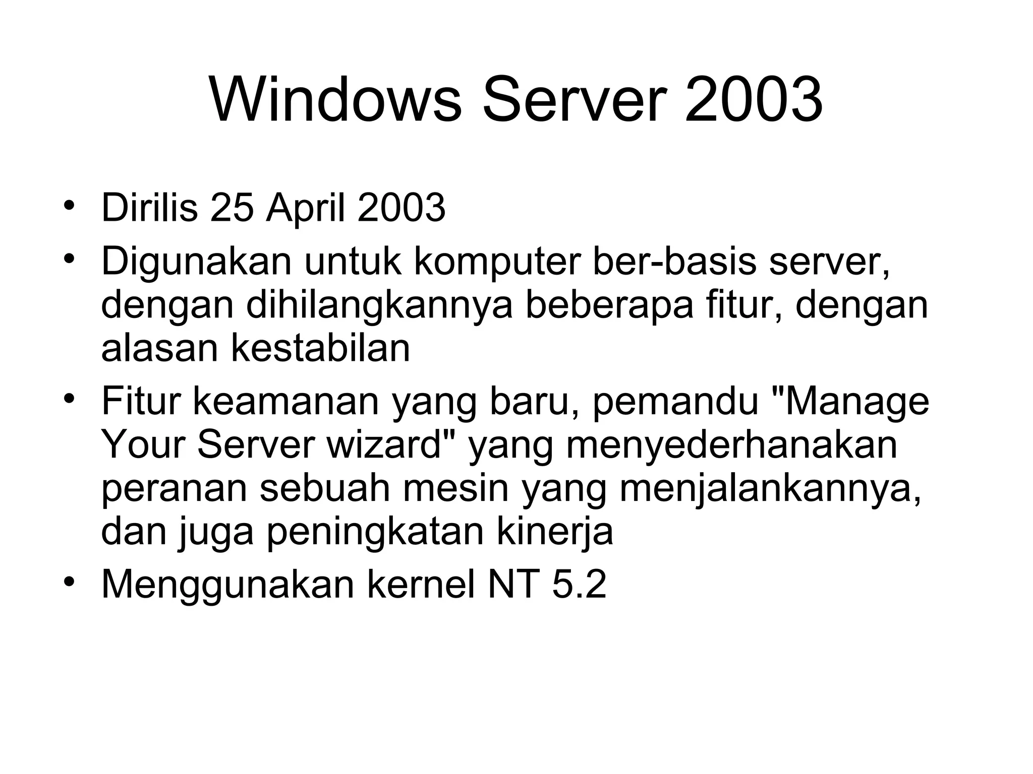 Windows Server 2003 
• Dirilis 25 April 2003 
• Digunakan untuk komputer ber-basis server, 
dengan dihilangkannya beberapa fitur, dengan 
alasan kestabilan 
• Fitur keamanan yang baru, pemandu "Manage 
Your Server wizard" yang menyederhanakan 
peranan sebuah mesin yang menjalankannya, 
dan juga peningkatan kinerja 
• Menggunakan kernel NT 5.2 
 