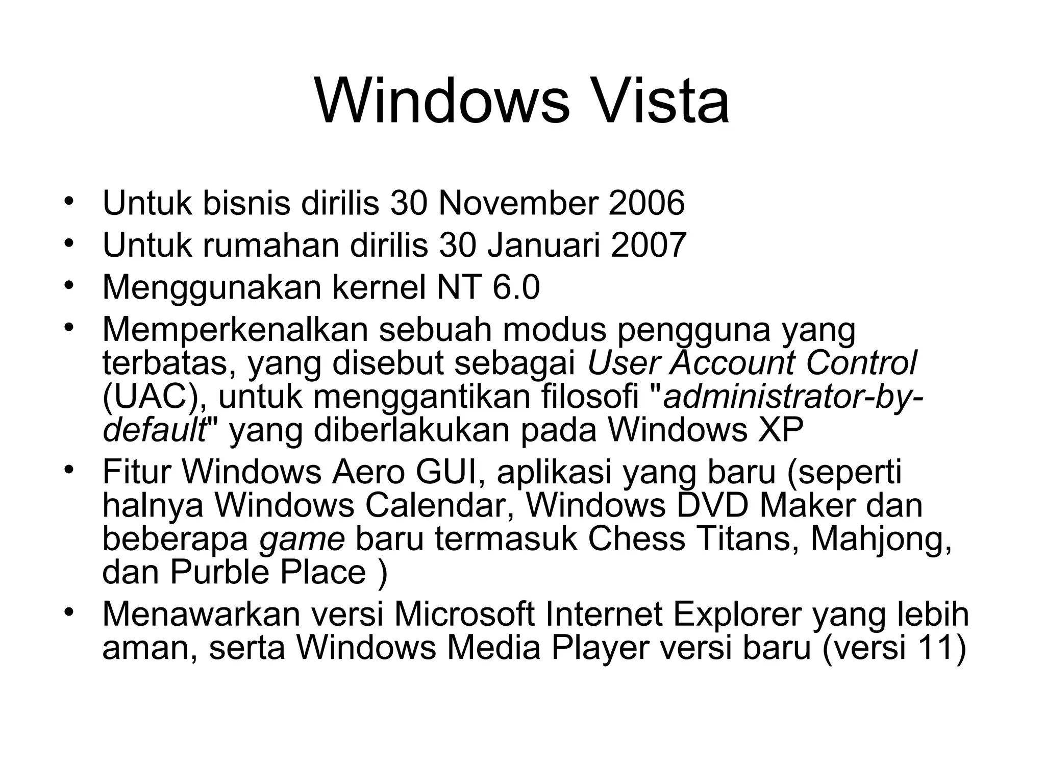 Windows Vista 
• Untuk bisnis dirilis 30 November 2006 
• Untuk rumahan dirilis 30 Januari 2007 
• Menggunakan kernel NT 6.0 
• Memperkenalkan sebuah modus pengguna yang 
terbatas, yang disebut sebagai User Account Control 
(UAC), untuk menggantikan filosofi "administrator-by-default" 
yang diberlakukan pada Windows XP 
• Fitur Windows Aero GUI, aplikasi yang baru (seperti 
halnya Windows Calendar, Windows DVD Maker dan 
beberapa game baru termasuk Chess Titans, Mahjong, 
dan Purble Place ) 
• Menawarkan versi Microsoft Internet Explorer yang lebih 
aman, serta Windows Media Player versi baru (versi 11) 
 
