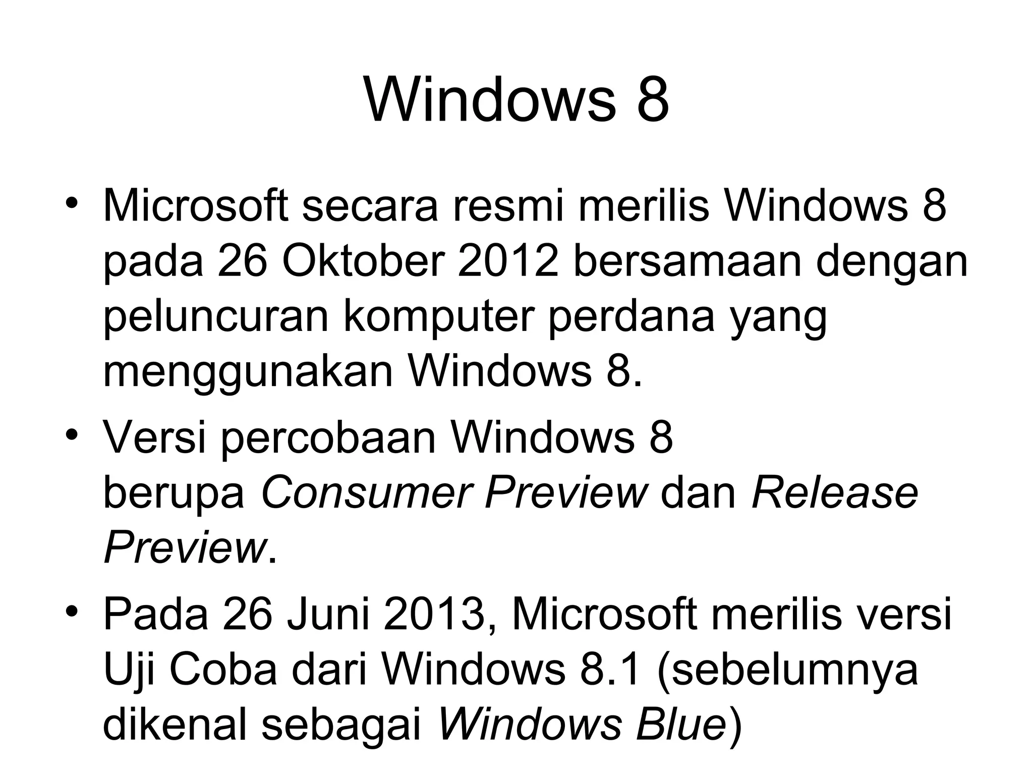 Windows 8 
• Microsoft secara resmi merilis Windows 8 
pada 26 Oktober 2012 bersamaan dengan 
peluncuran komputer perdana yang 
menggunakan Windows 8. 
• Versi percobaan Windows 8 
berupa Consumer Preview dan Release 
Preview. 
• Pada 26 Juni 2013, Microsoft merilis versi 
Uji Coba dari Windows 8.1 (sebelumnya 
dikenal sebagai Windows Blue) 
 