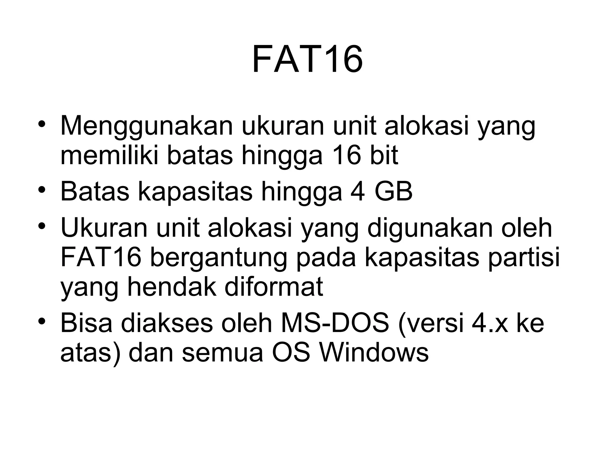 FAT16 
• Menggunakan ukuran unit alokasi yang 
memiliki batas hingga 16 bit 
• Batas kapasitas hingga 4 GB 
• Ukuran unit alokasi yang digunakan oleh 
FAT16 bergantung pada kapasitas partisi 
yang hendak diformat 
• Bisa diakses oleh MS-DOS (versi 4.x ke 
atas) dan semua OS Windows 
 