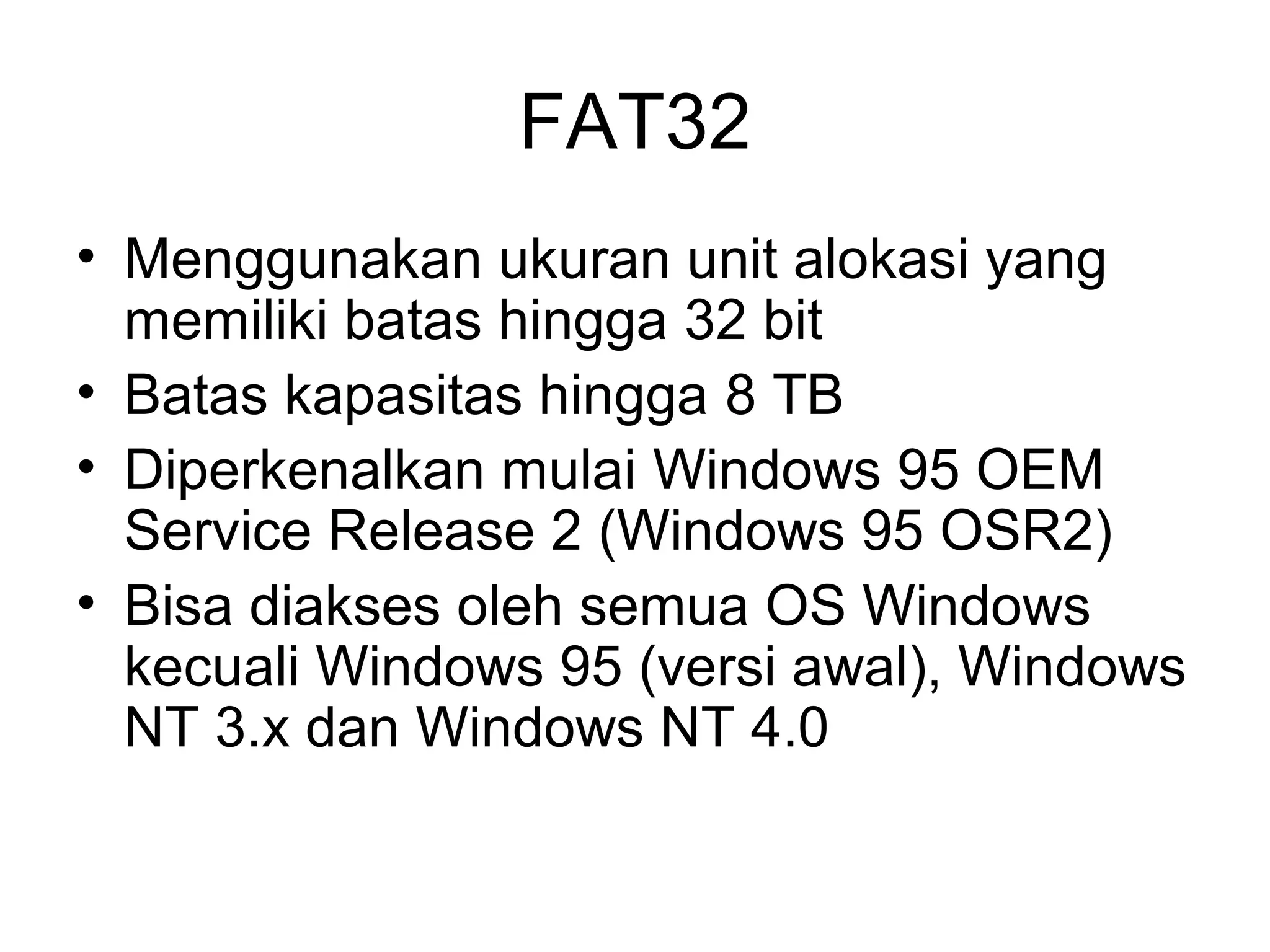 FAT32 
• Menggunakan ukuran unit alokasi yang 
memiliki batas hingga 32 bit 
• Batas kapasitas hingga 8 TB 
• Diperkenalkan mulai Windows 95 OEM 
Service Release 2 (Windows 95 OSR2) 
• Bisa diakses oleh semua OS Windows 
kecuali Windows 95 (versi awal), Windows 
NT 3.x dan Windows NT 4.0 
 