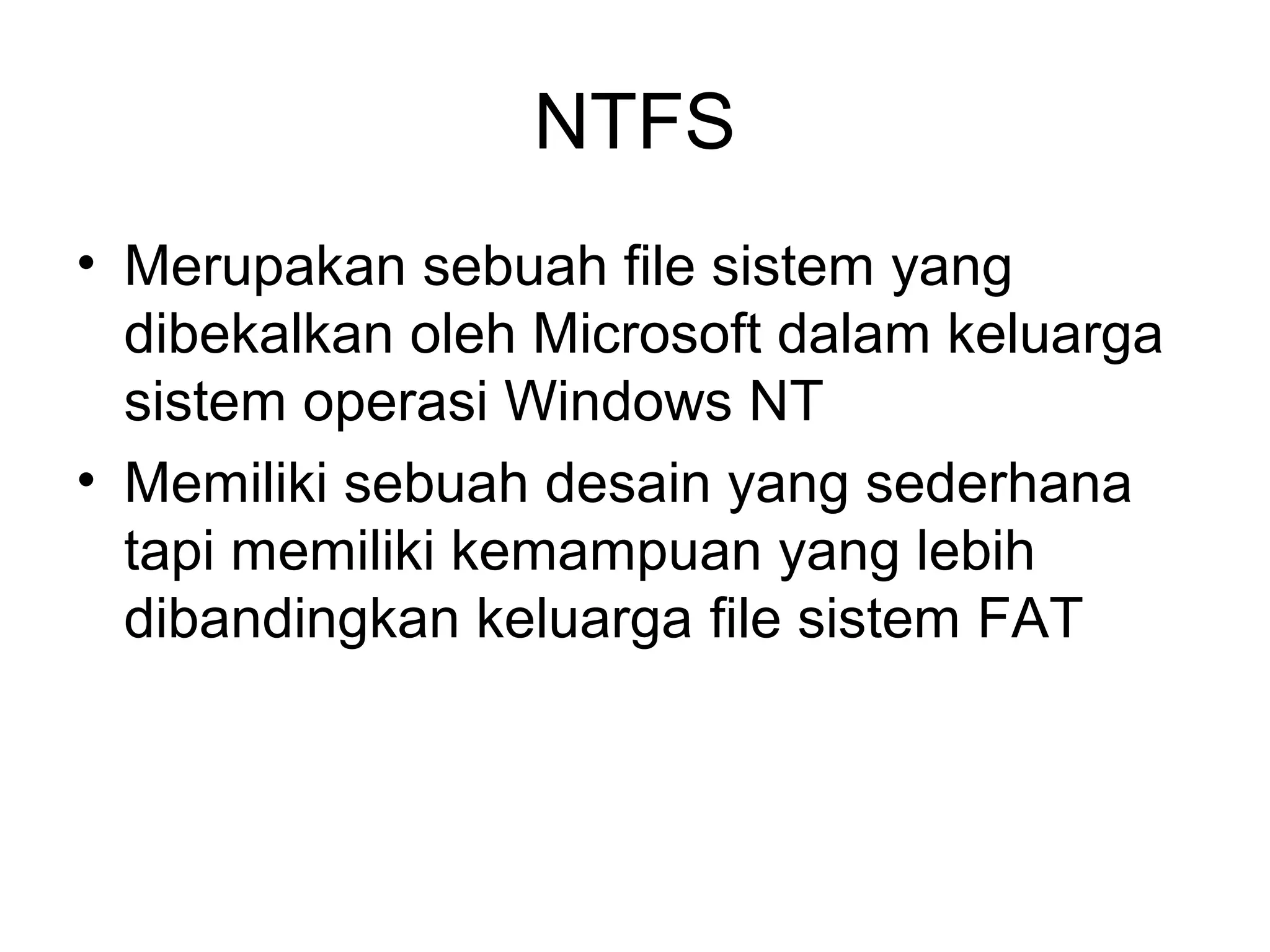 NTFS 
• Merupakan sebuah file sistem yang 
dibekalkan oleh Microsoft dalam keluarga 
sistem operasi Windows NT 
• Memiliki sebuah desain yang sederhana 
tapi memiliki kemampuan yang lebih 
dibandingkan keluarga file sistem FAT 
 