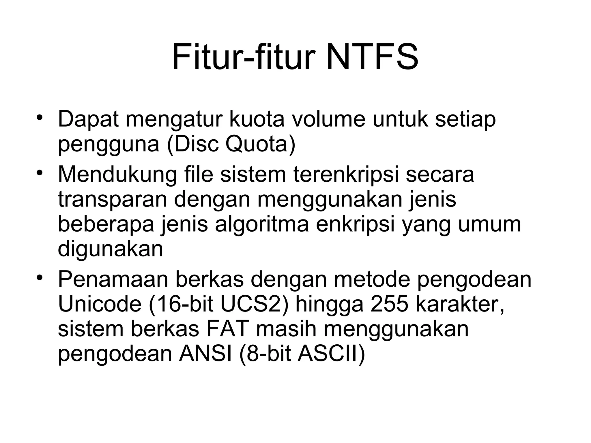 Fitur-fitur NTFS 
• Dapat mengatur kuota volume untuk setiap 
pengguna (Disc Quota) 
• Mendukung file sistem terenkripsi secara 
transparan dengan menggunakan jenis 
beberapa jenis algoritma enkripsi yang umum 
digunakan 
• Penamaan berkas dengan metode pengodean 
Unicode (16-bit UCS2) hingga 255 karakter, 
sistem berkas FAT masih menggunakan 
pengodean ANSI (8-bit ASCII) 
 
