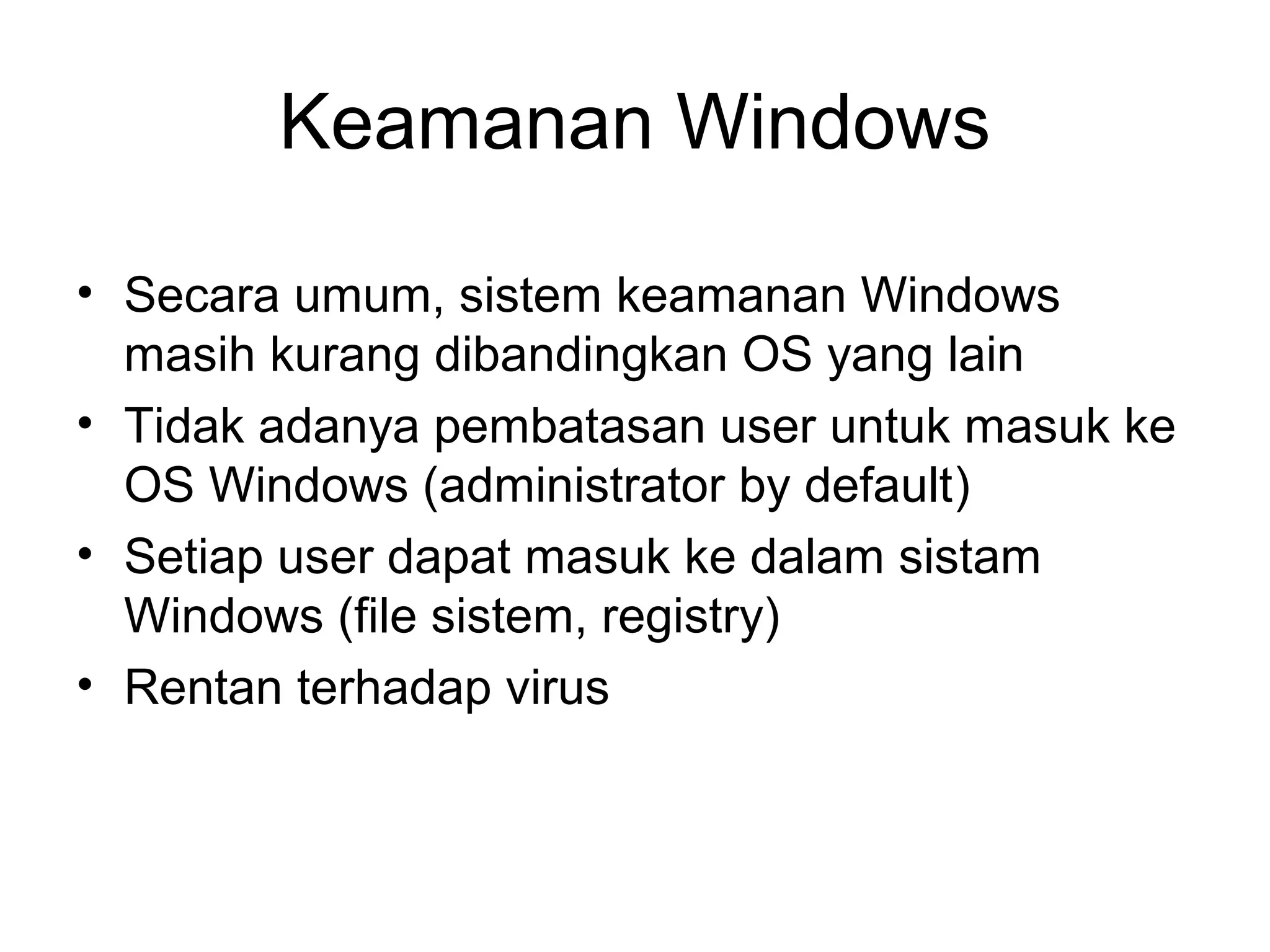 Keamanan Windows 
• Secara umum, sistem keamanan Windows 
masih kurang dibandingkan OS yang lain 
• Tidak adanya pembatasan user untuk masuk ke 
OS Windows (administrator by default) 
• Setiap user dapat masuk ke dalam sistam 
Windows (file sistem, registry) 
• Rentan terhadap virus 
 