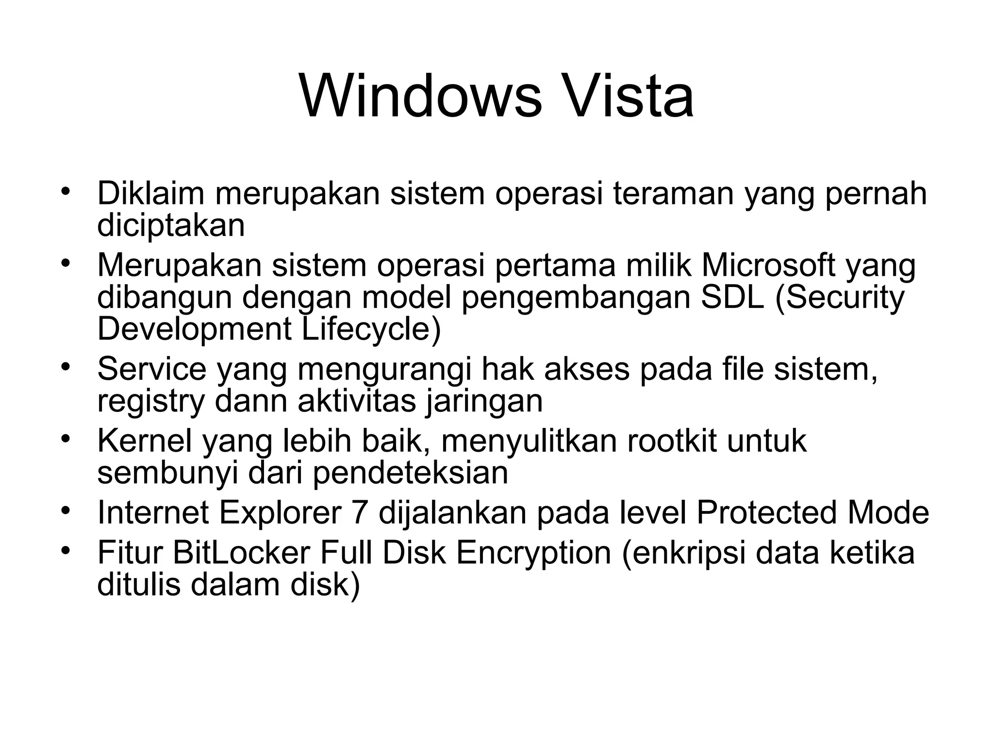 Windows Vista 
• Diklaim merupakan sistem operasi teraman yang pernah 
diciptakan 
• Merupakan sistem operasi pertama milik Microsoft yang 
dibangun dengan model pengembangan SDL (Security 
Development Lifecycle) 
• Service yang mengurangi hak akses pada file sistem, 
registry dann aktivitas jaringan 
• Kernel yang lebih baik, menyulitkan rootkit untuk 
sembunyi dari pendeteksian 
• Internet Explorer 7 dijalankan pada level Protected Mode 
• Fitur BitLocker Full Disk Encryption (enkripsi data ketika 
ditulis dalam disk) 
 