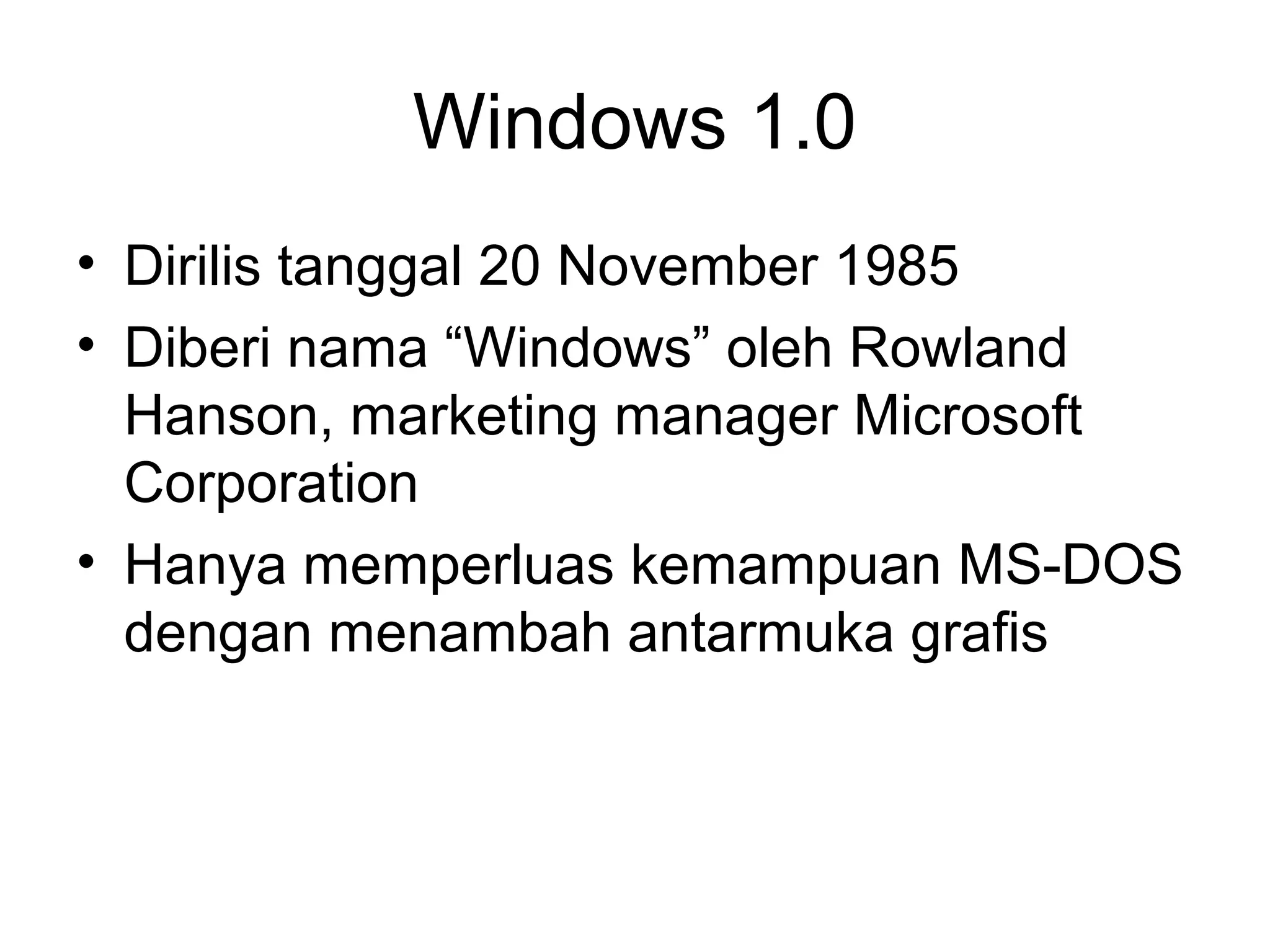 Windows 1.0 
• Dirilis tanggal 20 November 1985 
• Diberi nama “Windows” oleh Rowland 
Hanson, marketing manager Microsoft 
Corporation 
• Hanya memperluas kemampuan MS-DOS 
dengan menambah antarmuka grafis 
 