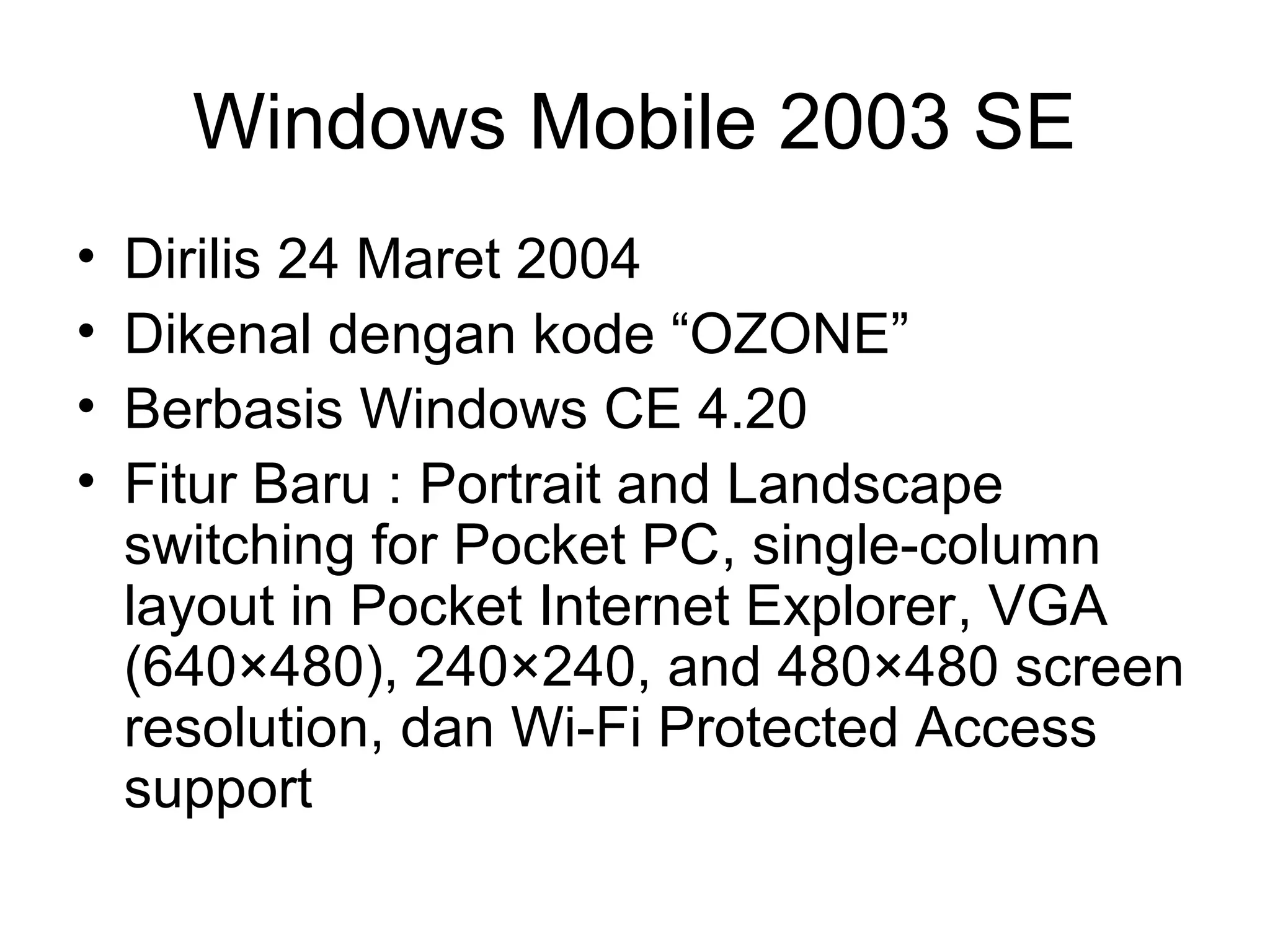 Windows Mobile 2003 SE 
• Dirilis 24 Maret 2004 
• Dikenal dengan kode “OZONE” 
• Berbasis Windows CE 4.20 
• Fitur Baru : Portrait and Landscape 
switching for Pocket PC, single-column 
layout in Pocket Internet Explorer, VGA 
(640×480), 240×240, and 480×480 screen 
resolution, dan Wi-Fi Protected Access 
support 
 