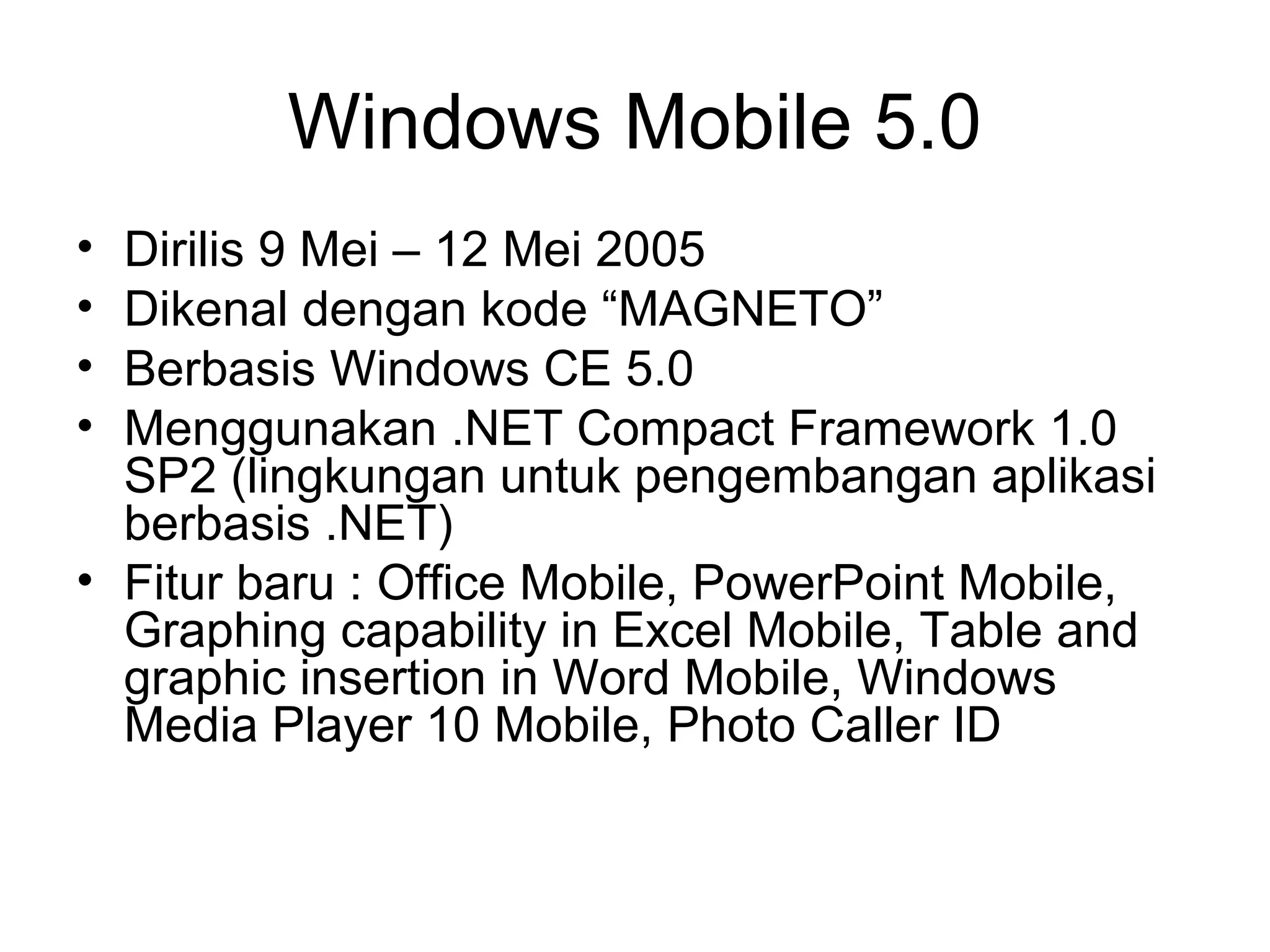 Windows Mobile 5.0 
• Dirilis 9 Mei – 12 Mei 2005 
• Dikenal dengan kode “MAGNETO” 
• Berbasis Windows CE 5.0 
• Menggunakan .NET Compact Framework 1.0 
SP2 (lingkungan untuk pengembangan aplikasi 
berbasis .NET) 
• Fitur baru : Office Mobile, PowerPoint Mobile, 
Graphing capability in Excel Mobile, Table and 
graphic insertion in Word Mobile, Windows 
Media Player 10 Mobile, Photo Caller ID 
 