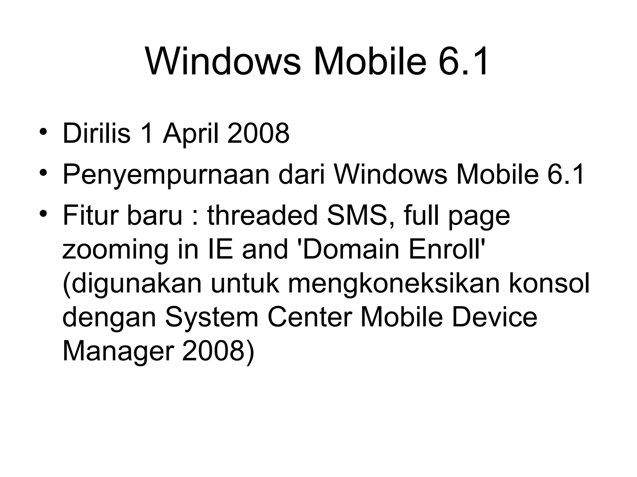 Windows Mobile 6.1 
• Dirilis 1 April 2008 
• Penyempurnaan dari Windows Mobile 6.1 
• Fitur baru : threaded SMS, full page 
zooming in IE and 'Domain Enroll' 
(digunakan untuk mengkoneksikan konsol 
dengan System Center Mobile Device 
Manager 2008) 
 