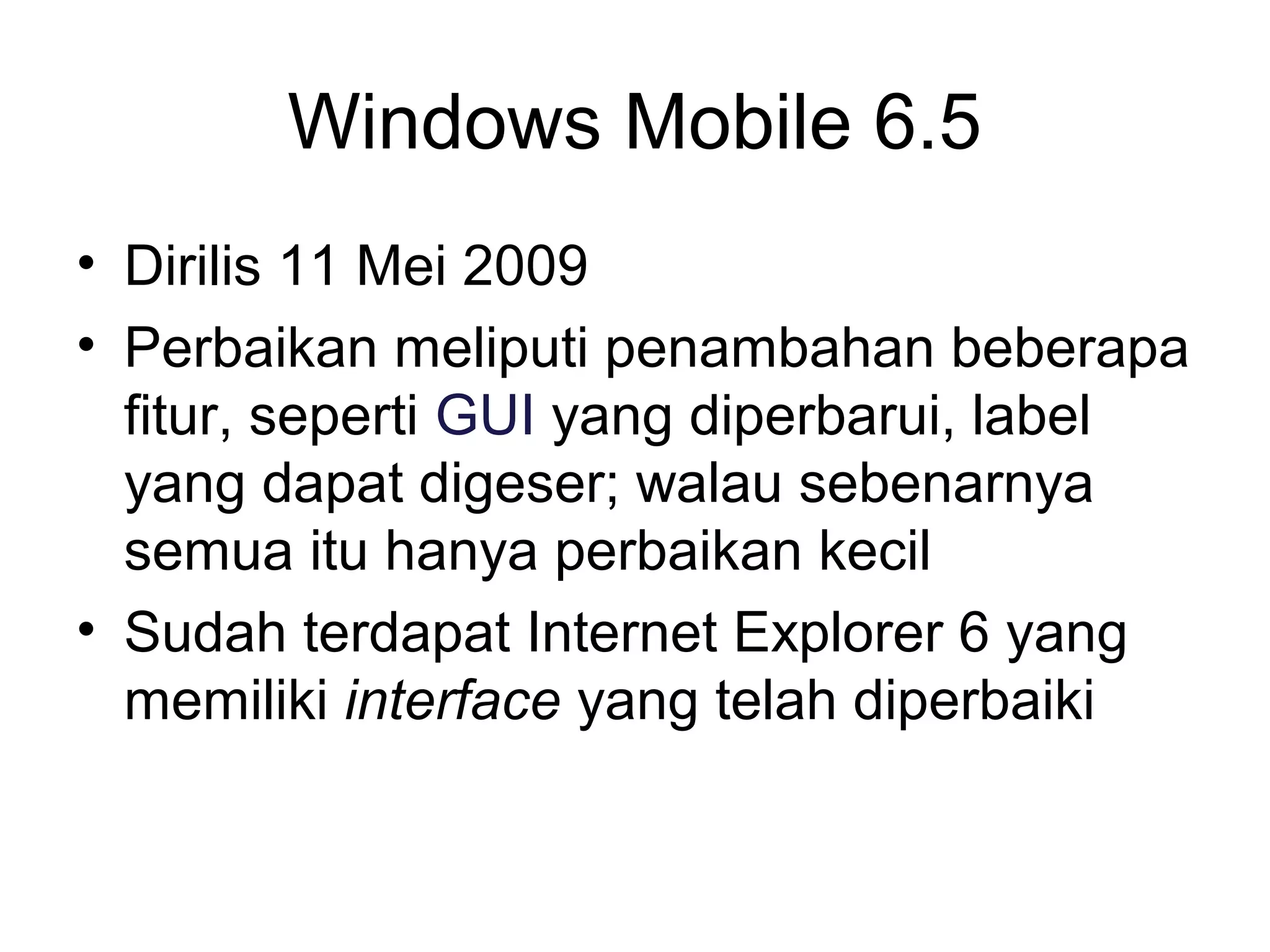 Windows Mobile 6.5 
• Dirilis 11 Mei 2009 
• Perbaikan meliputi penambahan beberapa 
fitur, seperti GUI yang diperbarui, label 
yang dapat digeser; walau sebenarnya 
semua itu hanya perbaikan kecil 
• Sudah terdapat Internet Explorer 6 yang 
memiliki interface yang telah diperbaiki 
 
