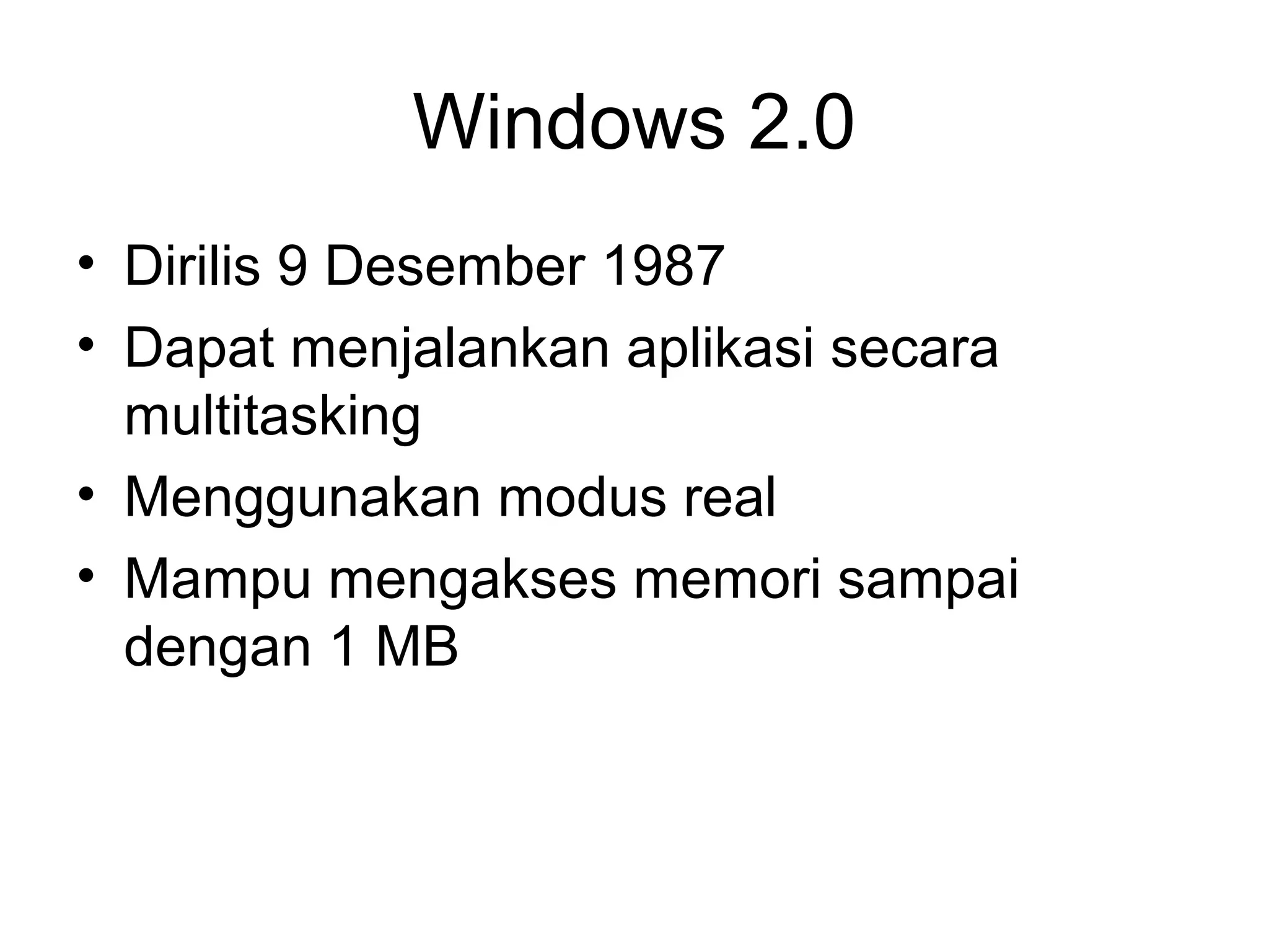 Windows 2.0 
• Dirilis 9 Desember 1987 
• Dapat menjalankan aplikasi secara 
multitasking 
• Menggunakan modus real 
• Mampu mengakses memori sampai 
dengan 1 MB 
 