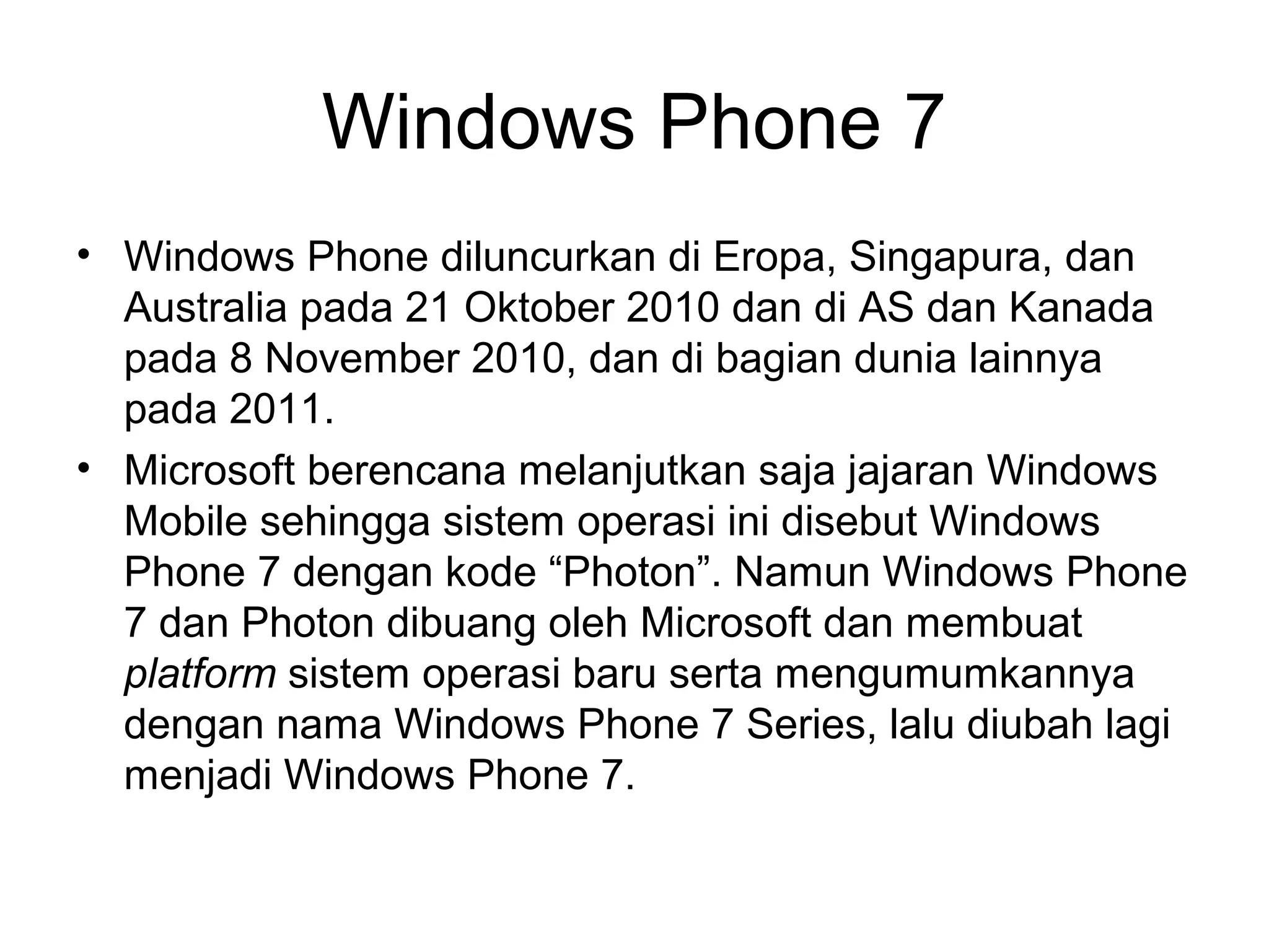 Windows Phone 7 
• Windows Phone diluncurkan di Eropa, Singapura, dan 
Australia pada 21 Oktober 2010 dan di AS dan Kanada 
pada 8 November 2010, dan di bagian dunia lainnya 
pada 2011. 
• Microsoft berencana melanjutkan saja jajaran Windows 
Mobile sehingga sistem operasi ini disebut Windows 
Phone 7 dengan kode “Photon”. Namun Windows Phone 
7 dan Photon dibuang oleh Microsoft dan membuat 
platform sistem operasi baru serta mengumumkannya 
dengan nama Windows Phone 7 Series, lalu diubah lagi 
menjadi Windows Phone 7. 
 