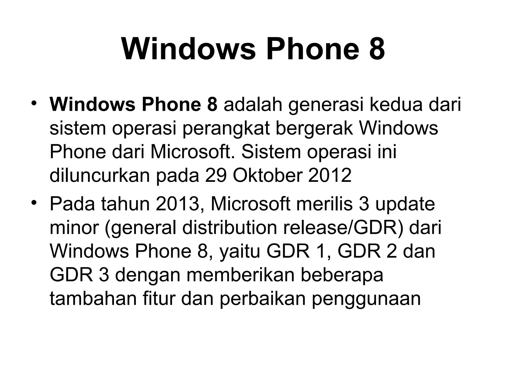 Windows Phone 8 
• Windows Phone 8 adalah generasi kedua dari 
sistem operasi perangkat bergerak Windows 
Phone dari Microsoft. Sistem operasi ini 
diluncurkan pada 29 Oktober 2012 
• Pada tahun 2013, Microsoft merilis 3 update 
minor (general distribution release/GDR) dari 
Windows Phone 8, yaitu GDR 1, GDR 2 dan 
GDR 3 dengan memberikan beberapa 
tambahan fitur dan perbaikan penggunaan 
 