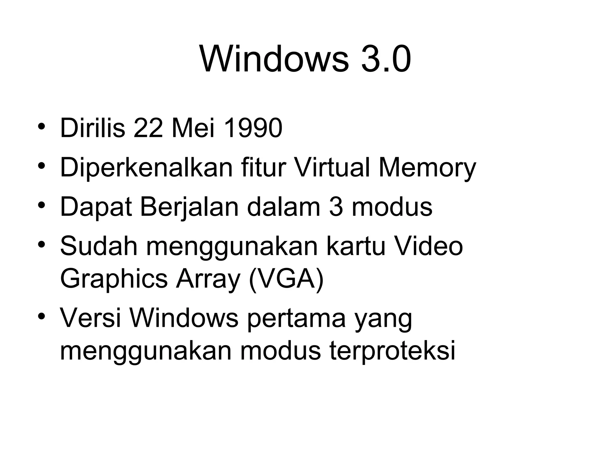 Windows 3.0 
• Dirilis 22 Mei 1990 
• Diperkenalkan fitur Virtual Memory 
• Dapat Berjalan dalam 3 modus 
• Sudah menggunakan kartu Video 
Graphics Array (VGA) 
• Versi Windows pertama yang 
menggunakan modus terproteksi 
 