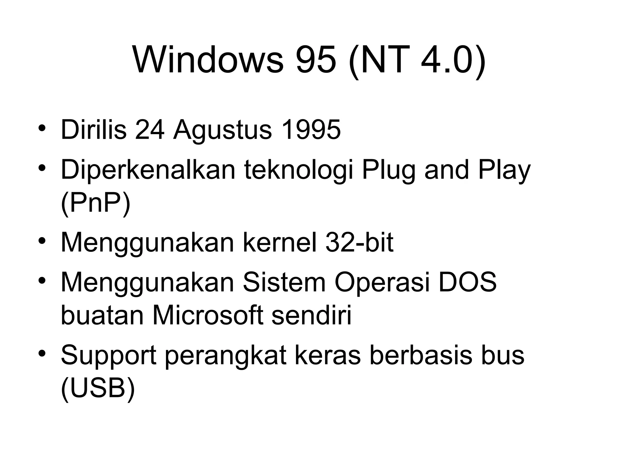 Windows 95 (NT 4.0) 
• Dirilis 24 Agustus 1995 
• Diperkenalkan teknologi Plug and Play 
(PnP) 
• Menggunakan kernel 32-bit 
• Menggunakan Sistem Operasi DOS 
buatan Microsoft sendiri 
• Support perangkat keras berbasis bus 
(USB) 
 