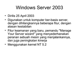 Windows Server 2003 
• Dirilis 25 April 2003 
• Digunakan untuk komputer ber-basis server, 
dengan dihilangkannya beberapa fitur, dengan 
alasan kestabilan 
• Fitur keamanan yang baru, pemandu "Manage 
Your Server wizard" yang menyederhanakan 
peranan sebuah mesin yang menjalankannya, 
dan juga peningkatan kinerja 
• Menggunakan kernel NT 5.2 
 