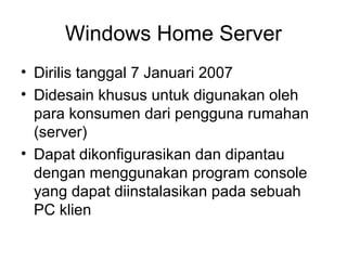Windows Home Server 
• Dirilis tanggal 7 Januari 2007 
• Didesain khusus untuk digunakan oleh 
para konsumen dari pengguna rumahan 
(server) 
• Dapat dikonfigurasikan dan dipantau 
dengan menggunakan program console 
yang dapat diinstalasikan pada sebuah 
PC klien 
 