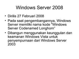 Windows Server 2008 
• Dirilis 27 Februari 2008 
• Pada saat pengembangannya, Windows 
Server memiliki nama kode "Windows 
Server Codenamed Longhorn” 
• Dibangun menggunakan keunggulan dan 
keamanan Windows Vista untuk 
penyempurnaan dari Windows Server 
2003 
 