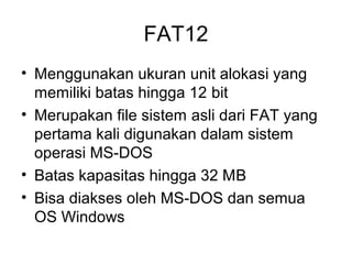 FAT12 
• Menggunakan ukuran unit alokasi yang 
memiliki batas hingga 12 bit 
• Merupakan file sistem asli dari FAT yang 
pertama kali digunakan dalam sistem 
operasi MS-DOS 
• Batas kapasitas hingga 32 MB 
• Bisa diakses oleh MS-DOS dan semua 
OS Windows 
 