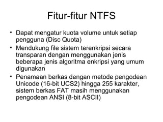Fitur-fitur NTFS 
• Dapat mengatur kuota volume untuk setiap 
pengguna (Disc Quota) 
• Mendukung file sistem terenkripsi secara 
transparan dengan menggunakan jenis 
beberapa jenis algoritma enkripsi yang umum 
digunakan 
• Penamaan berkas dengan metode pengodean 
Unicode (16-bit UCS2) hingga 255 karakter, 
sistem berkas FAT masih menggunakan 
pengodean ANSI (8-bit ASCII) 
 