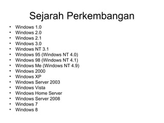 Sejarah Perkembangan 
• Windows 1.0 
• Windows 2.0 
• Windows 2.1 
• Windows 3.0 
• Windows NT 3.1 
• Windows 95 (Windows NT 4.0) 
• Windows 98 (Windows NT 4.1) 
• Windows Me (Windows NT 4.9) 
• Windows 2000 
• Windows XP 
• Windows Server 2003 
• Windows Vista 
• Windows Home Server 
• Windows Server 2008 
• Windows 7 
• Windows 8 
 