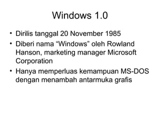 Windows 1.0 
• Dirilis tanggal 20 November 1985 
• Diberi nama “Windows” oleh Rowland 
Hanson, marketing manager Microsoft 
Corporation 
• Hanya memperluas kemampuan MS-DOS 
dengan menambah antarmuka grafis 
 