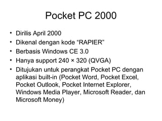 Pocket PC 2000 
• Dirilis April 2000 
• Dikenal dengan kode “RAPIER” 
• Berbasis Windows CE 3.0 
• Hanya support 240 × 320 (QVGA) 
• Ditujukan untuk perangkat Pocket PC dengan 
aplikasi built-in (Pocket Word, Pocket Excel, 
Pocket Outlook, Pocket Internet Explorer, 
Windows Media Player, Microsoft Reader, dan 
Microsoft Money) 
 