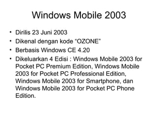 Windows Mobile 2003 
• Dirilis 23 Juni 2003 
• Dikenal dengan kode “OZONE” 
• Berbasis Windows CE 4.20 
• Dikeluarkan 4 Edisi : Windows Mobile 2003 for 
Pocket PC Premium Edition, Windows Mobile 
2003 for Pocket PC Professional Edition, 
Windows Mobile 2003 for Smartphone, dan 
Windows Mobile 2003 for Pocket PC Phone 
Edition. 
 