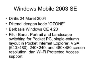 Windows Mobile 2003 SE 
• Dirilis 24 Maret 2004 
• Dikenal dengan kode “OZONE” 
• Berbasis Windows CE 4.20 
• Fitur Baru : Portrait and Landscape 
switching for Pocket PC, single-column 
layout in Pocket Internet Explorer, VGA 
(640×480), 240×240, and 480×480 screen 
resolution, dan Wi-Fi Protected Access 
support 
 