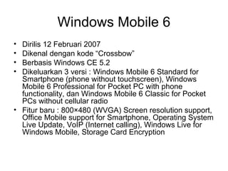 Windows Mobile 6 
• Dirilis 12 Februari 2007 
• Dikenal dengan kode “Crossbow” 
• Berbasis Windows CE 5.2 
• Dikeluarkan 3 versi : Windows Mobile 6 Standard for 
Smartphone (phone without touchscreen), Windows 
Mobile 6 Professional for Pocket PC with phone 
functionality, dan Windows Mobile 6 Classic for Pocket 
PCs without cellular radio 
• Fitur baru : 800×480 (WVGA) Screen resolution support, 
Office Mobile support for Smartphone, Operating System 
Live Update, VoIP (Internet calling), Windows Live for 
Windows Mobile, Storage Card Encryption 
 