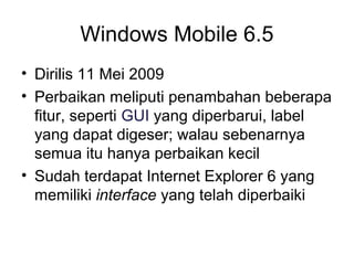 Windows Mobile 6.5 
• Dirilis 11 Mei 2009 
• Perbaikan meliputi penambahan beberapa 
fitur, seperti GUI yang diperbarui, label 
yang dapat digeser; walau sebenarnya 
semua itu hanya perbaikan kecil 
• Sudah terdapat Internet Explorer 6 yang 
memiliki interface yang telah diperbaiki 
 