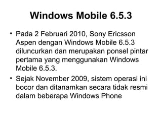 Windows Mobile 6.5.3 
• Pada 2 Februari 2010, Sony Ericsson 
Aspen dengan Windows Mobile 6.5.3 
diluncurkan dan merupakan ponsel pintar 
pertama yang menggunakan Windows 
Mobile 6.5.3. 
• Sejak November 2009, sistem operasi ini 
bocor dan ditanamkan secara tidak resmi 
dalam beberapa Windows Phone 
 