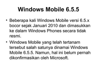 Windows Mobile 6.5.5 
• Beberapa kali Windows Mobile versi 6.5.x 
bocor sejak Januari 2010 dan dimasukkan 
ke dalam Windows Phones secara tidak 
resmi. 
• Windows Mobile yang telah tertanam 
tersebut salah satunya dinamai Windows 
Mobile 6.5.5. Namun, hal ini belum pernah 
dikonfirmasikan oleh Microsoft. 
 