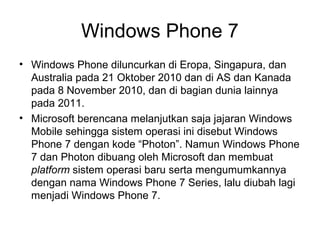 Windows Phone 7 
• Windows Phone diluncurkan di Eropa, Singapura, dan 
Australia pada 21 Oktober 2010 dan di AS dan Kanada 
pada 8 November 2010, dan di bagian dunia lainnya 
pada 2011. 
• Microsoft berencana melanjutkan saja jajaran Windows 
Mobile sehingga sistem operasi ini disebut Windows 
Phone 7 dengan kode “Photon”. Namun Windows Phone 
7 dan Photon dibuang oleh Microsoft dan membuat 
platform sistem operasi baru serta mengumumkannya 
dengan nama Windows Phone 7 Series, lalu diubah lagi 
menjadi Windows Phone 7. 
 