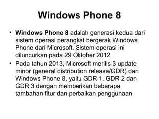 Windows Phone 8 
• Windows Phone 8 adalah generasi kedua dari 
sistem operasi perangkat bergerak Windows 
Phone dari Microsoft. Sistem operasi ini 
diluncurkan pada 29 Oktober 2012 
• Pada tahun 2013, Microsoft merilis 3 update 
minor (general distribution release/GDR) dari 
Windows Phone 8, yaitu GDR 1, GDR 2 dan 
GDR 3 dengan memberikan beberapa 
tambahan fitur dan perbaikan penggunaan 
 