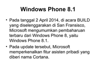 Windows Phone 8.1 
• Pada tanggal 2 April 2014, di acara BUILD 
yang diselenggarakan di San Fransisco, 
Microsoft mengumumkan pembaharuan 
terbaru dari Windows Phone 8, yaitu 
Windows Phone 8.1. 
• Pada update tersebut, Microsoft 
memperkenalkan fitur asisten pribadi yang 
diberi nama Cortana. 
 