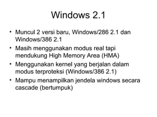 Windows 2.1 
• Muncul 2 versi baru, Windows/286 2.1 dan 
Windows/386 2.1 
• Masih menggunakan modus real tapi 
mendukung High Memory Area (HMA) 
• Menggunakan kernel yang berjalan dalam 
modus terproteksi (Windows/386 2.1) 
• Mampu menampilkan jendela windows secara 
cascade (bertumpuk) 
 