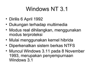 Windows NT 3.1 
• Dirilis 6 April 1992 
• Dukungan terhadap multimedia 
• Modus real dihilangkan, menggunakan 
modus terproteksi 
• Mulai menggunakan kernel hibrida 
• Diperkenalkan sistem berkas NTFS 
• Muncul Windows 3.11 pada 8 November 
1993, merupakan penyempurnaan 
Windows 3.1 
 
