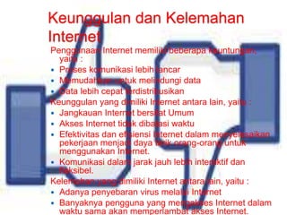 Keunggulan dan Kelemahan 
Internet 
Penggunaan Internet memiliki beberapa keuntungan, 
yaitu : 
 Proses komunikasi lebih lancar 
 Memudahkan untuk melindungi data 
 Data lebih cepat terdistribusikan 
Keunggulan yang dimiliki Internet antara lain, yaitu : 
 Jangkauan Internet bersifat Umum 
 Akses Internet tidak dibatasi waktu 
 Efektivitas dan efisiensi Internet dalam menyelesaikan 
pekerjaan menjadi daya tarik orang-orang untuk 
menggunakan Internet. 
 Komunikasi dalam jarak jauh lebih interaktif dan 
fleksibel. 
Kelemahan yang dimiliki Internet antara lain, yaitu : 
 Adanya penyebaran virus melalui Internet 
 Banyaknya pengguna yang mengakses Internet dalam 
waktu sama akan memperlambat akses Internet. 
 