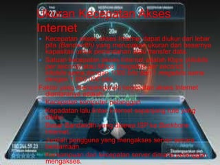 Ukuran Kecepatan Akses 
Internet 
 Kecepatan akses akses Internet dapat diukur dari lebar 
pita (Bandwidth) yang merupakan ukuran dari besarnya 
kapasitas untuk pemindahan atau transfer data. 
 Satuan kecepatan akses Internet adalah Kbps (kilobits 
per second) atau Mbps (megabits per second). 1 
kilobits sama dengan 1000 bits dan 1 megabits sama 
dengan 1.000.000 bits. 
Faktor yang mempengaruhi kecepatan akses Internet 
diantaranya adalah : 
 Kecepatan komputer pelanggan 
 Kepadatan lalu lintas Internet sepanjang rute yang 
dilalui 
 Besar Bandwidth yang disewa ISP ke Backbone 
Internet. 
 Jumlah pengguna yang mengakses server secara 
bersamaan 
 Kemampuan dan kecepatan server dimana pelanggan 
mengakses. 
 