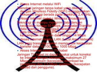  Akses Internet melalui WiFi 
Teknologi jaringan tanpa kabel yang dikenal 
dengan Wirelless Fidelity (WiFi) menggunakan 
frekuensi tinggi berada pada spektrum 2,4 GHz. 
 Akses Internet melalui Wireless BroadBand 
Teknologi ini mampu mengirim data dengan 
kecepatan hingga 50 Mbps. Kecepatan Transfer 
data mampu mengungguli kecepatan transfer 
data berplatfrom HSDPA yang memiliki 
kemampuan mengirim data hingga 14 Mbps 
 Akses Internet melalui LAN (Local Area Network) 
LAN yang biasa digunakan mempunyai kecepatan 
transfer data 10,100, atau 1000 Mbps. 
 Akses Internet melalui TV kabel 
Jaringan TV kabel ini dapat dipakai untuk koneksi 
ke Internet dengan kecepatan maksimum 27 
Mbps dowstream (kecepatan download ke 
pengguna) dan 2,5 Mbps upstream (kecepatan 
upload dari pengguna). 
 