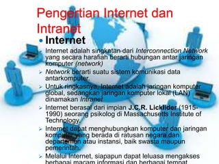 Pengertian Internet dan 
Intranet 
 Internet 
 Internet adalah singkatan dari Interconnection Network 
yang secara harafiah berarti hubungan antar jaringan 
komputer (network) 
 Network berarti suatu sistem komunikasi data 
antarkomputer. 
 Untuk ringkasnya, Internet adalah jaringan komputer 
global, sedangkan jaringan komputer lokal (LAN) 
dinamakan Intranet 
 Internet berasal dari impian J.C.R. Licklider (1915- 
1990) seorang psikolog di Massachusetts Institute of 
Technology. 
 Internet dapat menghubungkan komputer dan jaringan 
komputer yang berada di ratusan negara dan 
departemen atau instansi, baik swasta maupun 
pemerintah. 
 Melalui Internet, siapapun dapat leluasa mengakses 
berbagai macam informasi dan berbagai tempat 
 